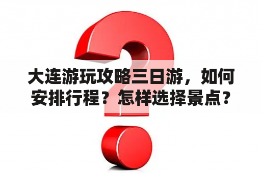 大连游玩攻略三日游，如何安排行程？怎样选择景点？有哪些美食推荐？