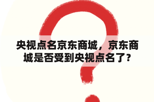 央视点名京东商城，京东商城是否受到央视点名了？