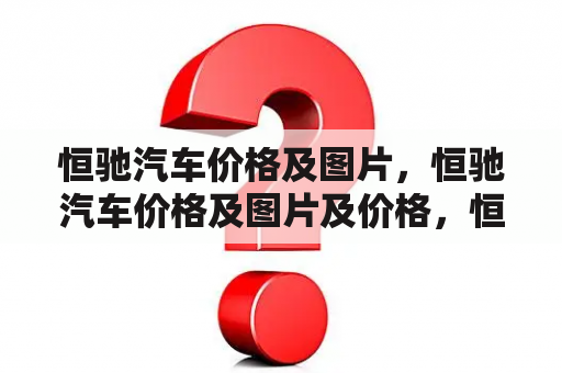 恒驰汽车价格及图片，恒驰汽车价格及图片及价格，恒驰汽车价格及图片及恒驰汽车价格及图片及价格