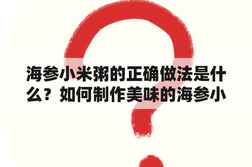 海参小米粥的正确做法是什么？如何制作美味的海参小米粥？