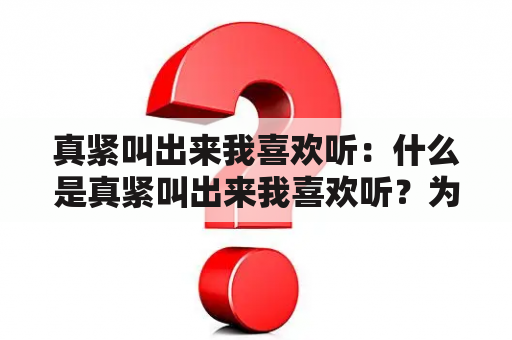 真紧叫出来我喜欢听：什么是真紧叫出来我喜欢听？为什么人们喜欢听真紧叫出来的声音？如何欣赏真紧叫出来我喜欢听的声音？