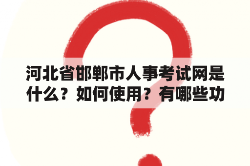 河北省邯郸市人事考试网是什么？如何使用？有哪些功能？