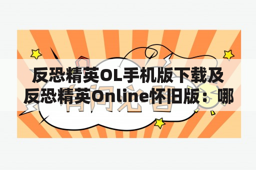 反恐精英OL手机版下载及反恐精英Online怀旧版：哪里可以下载？怀旧版有哪些特点？如何开始游戏？