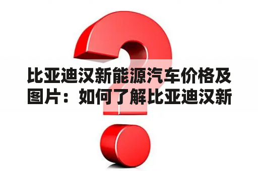 比亚迪汉新能源汽车价格及图片：如何了解比亚迪汉新能源汽车的价格以及获取相关图片？