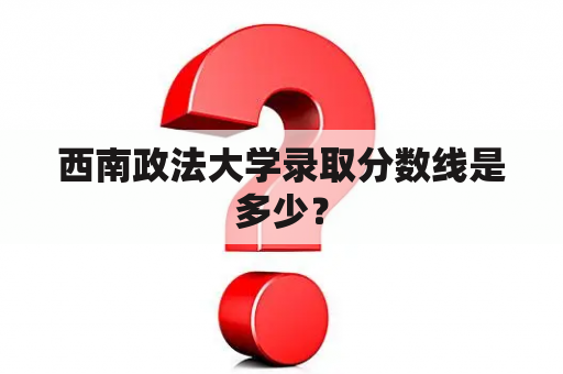 西南政法大学录取分数线是多少？