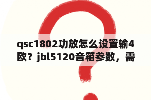 qsc1802功放怎么设置输4欧？jbl5120音箱参数，需要配什么样的功放？