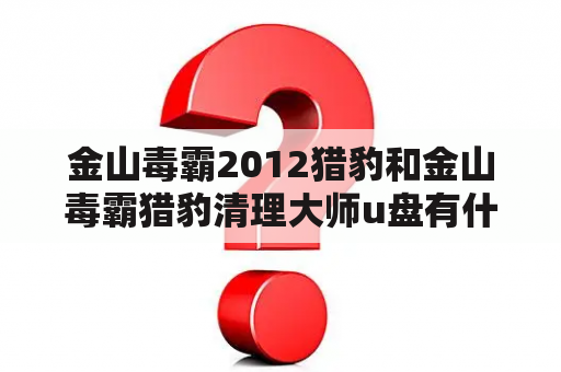 金山毒霸2012猎豹和金山毒霸猎豹清理大师u盘有什么区别？如何选择使用？（500字）