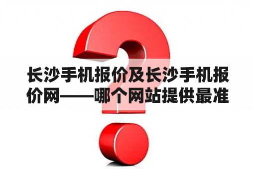 长沙手机报价及长沙手机报价网——哪个网站提供最准确的长沙手机报价信息？