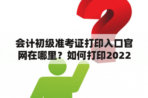 会计初级准考证打印入口官网在哪里？如何打印2022年的会计初级准考证？