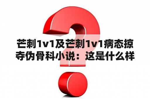 芒刺1v1及芒刺1v1病态掠夺伪骨科小说：这是什么样的故事？为什么它引起了人们的关注？