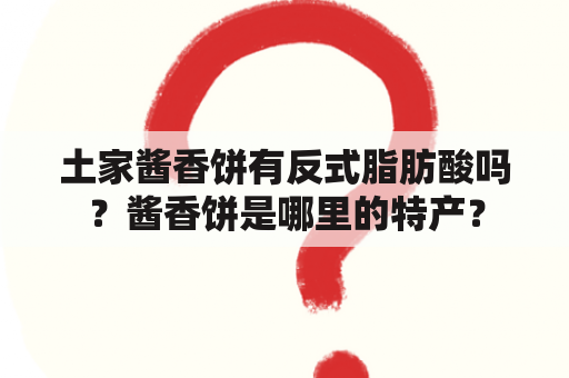 土家酱香饼有反式脂肪酸吗？酱香饼是哪里的特产？