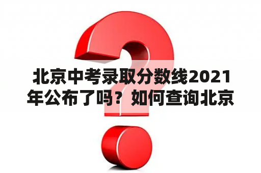 北京中考录取分数线2021年公布了吗？如何查询北京中考录取分数线2021？北京中考录取分数线2021年会有什么变化？