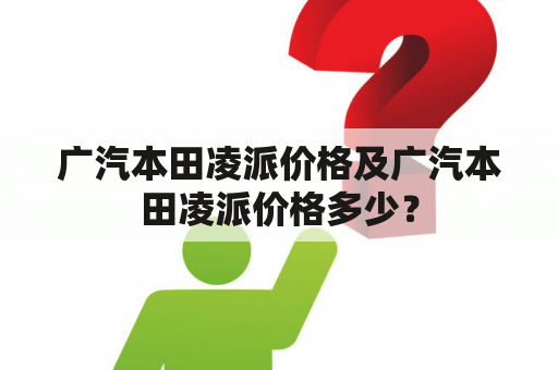 广汽本田凌派价格及广汽本田凌派价格多少？