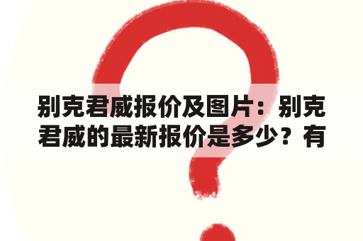 别克君威报价及图片：别克君威的最新报价是多少？有哪些图片可以参考？