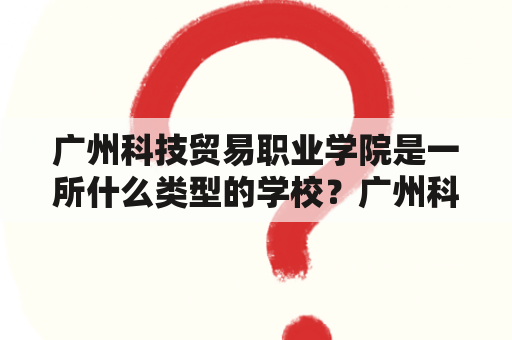 广州科技贸易职业学院是一所什么类型的学校？广州科技贸易职业学院官网在哪里？该学院的特色是什么？