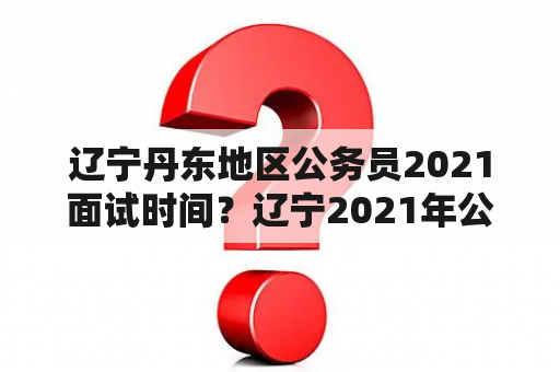 辽宁丹东地区公务员2021面试时间？辽宁2021年公务员面试时间？