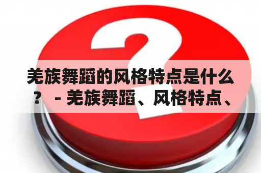 羌族舞蹈的风格特点是什么？ - 羌族舞蹈、风格特点、羌族文化