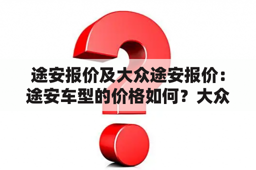 途安报价及大众途安报价：途安车型的价格如何？大众途安的报价有哪些因素影响？