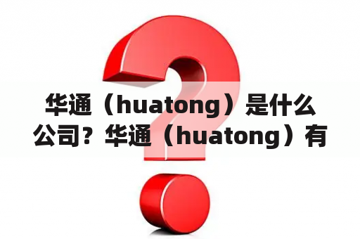 华通（huatong）是什么公司？华通（huatong）有哪些业务领域？华通（huatong）的发展历程如何？