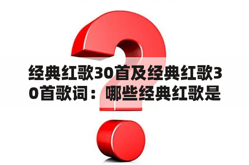 经典红歌30首及经典红歌30首歌词：哪些经典红歌是不可错过的？为什么这些歌曲在中国历史上具有重要意义？如何欣赏这些经典红歌的歌词？