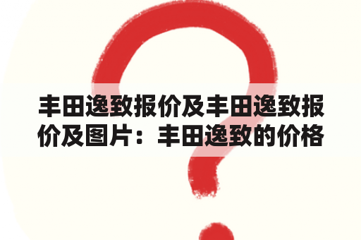 丰田逸致报价及丰田逸致报价及图片：丰田逸致的价格如何？有哪些配置？有什么特点？