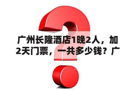 广州长隆酒店1晚2人，加2天门票，一共多少钱？广州龙洞附近有什么物美价廉的酒店或旅馆？