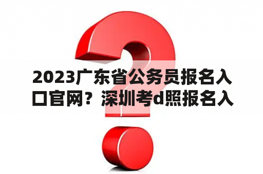 2023广东省公务员报名入口官网？深圳考d照报名入口？