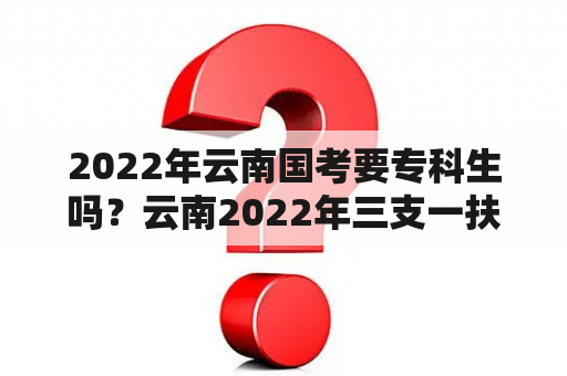 2022年云南国考要专科生吗？云南2022年三支一扶岗位表哪里看？