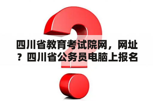 四川省教育考试院网，网址？四川省公务员电脑上报名流程和步骤？