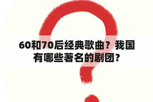 60和70后经典歌曲？我国有哪些著名的剧团？