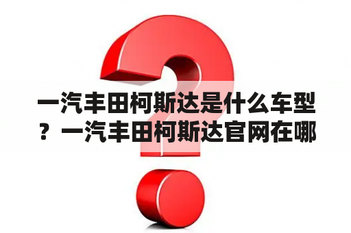 一汽丰田柯斯达是什么车型？一汽丰田柯斯达官网在哪里？如何了解一汽丰田柯斯达的详细信息？