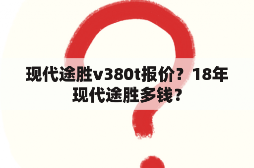 现代途胜v380t报价？18年现代途胜多钱？