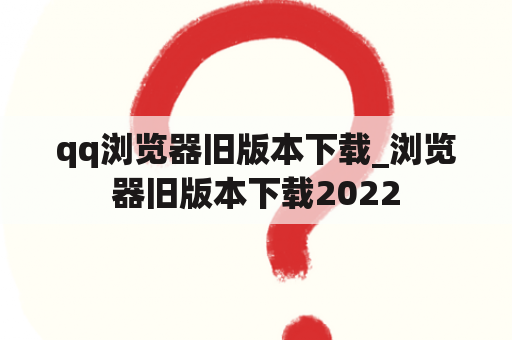 qq浏览器旧版本下载_浏览器旧版本下载2022