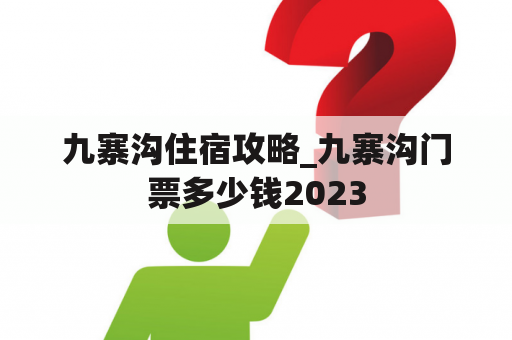 九寨沟住宿攻略_九寨沟门票多少钱2023