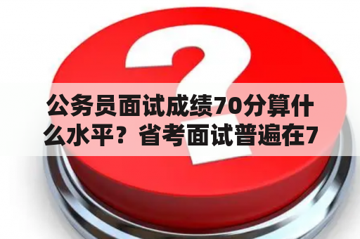 公务员面试成绩70分算什么水平？省考面试普遍在70分还是80分？