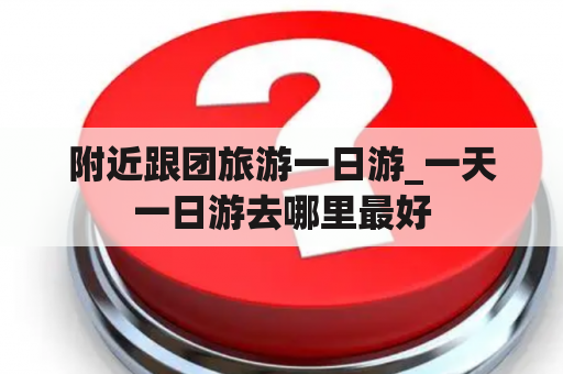 附近跟团旅游一日游_一天一日游去哪里最好