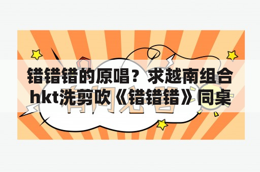 错错错的原唱？求越南组合hkt洗剪吹《错错错》同桌的你音译的歌词？