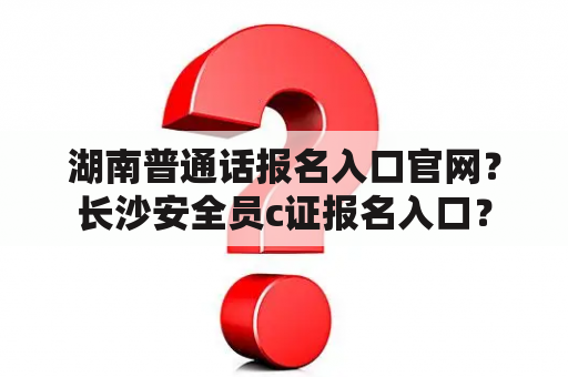 湖南普通话报名入口官网？长沙安全员c证报名入口？