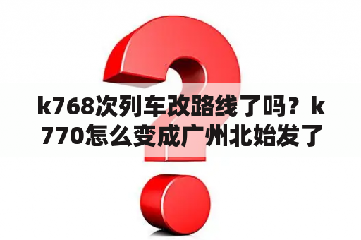 k768次列车改路线了吗？k770怎么变成广州北始发了？