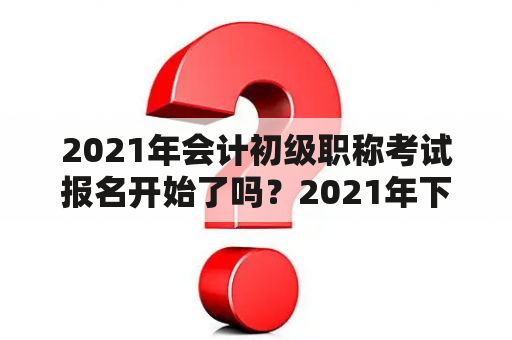 2021年会计初级职称考试报名开始了吗？2021年下半年会计初级报考时间和考试时间？