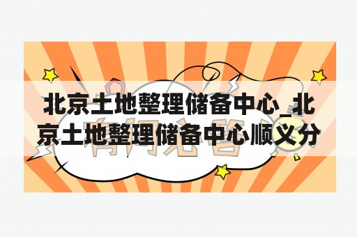 北京土地整理储备中心_北京土地整理储备中心顺义分公司面试