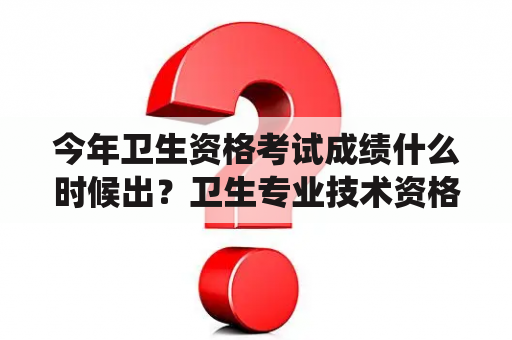 今年卫生资格考试成绩什么时候出？卫生专业技术资格证查询验证系统？