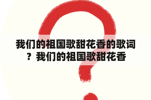 我们的祖国歌甜花香的歌词？我们的祖国歌甜花香