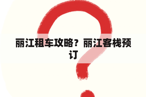 丽江租车攻略？丽江客栈预订