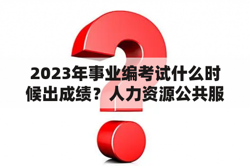 2023年事业编考试什么时候出成绩？人力资源公共服务中心待遇怎么样？