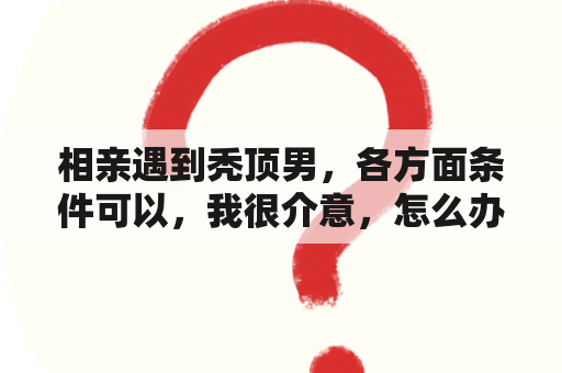 相亲遇到秃顶男，各方面条件可以，我很介意，怎么办？梦见自己秃头秃了一半