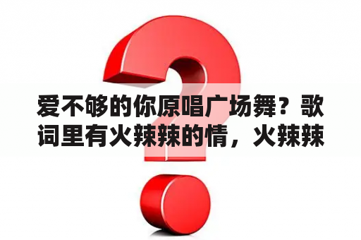 爱不够的你原唱广场舞？歌词里有火辣辣的情，火辣辣的爱，火辣辣的你我不敢看，是什么歌，广场舞的？