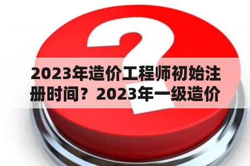 2023年造价工程师初始注册时间？2023年一级造价师报考时间？