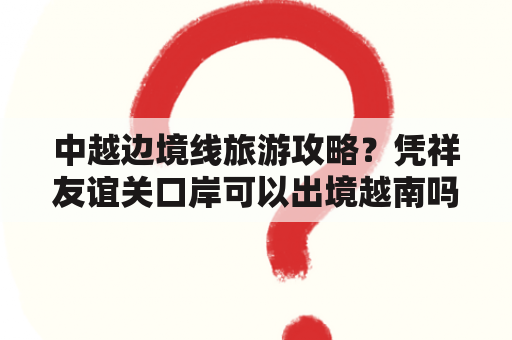 中越边境线旅游攻略？凭祥友谊关口岸可以出境越南吗？