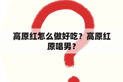 高原红怎么做好吃？高原红原唱男？